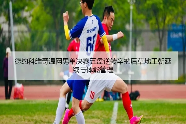 德约科维奇温网男单决赛五盘逆转辛纳后草地王朝延续与体能管理